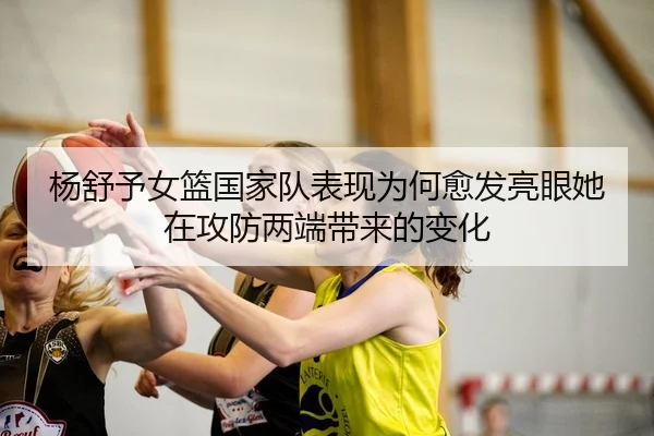 杨舒予女篮国家队表现为何愈发亮眼她在攻防两端带来的变化