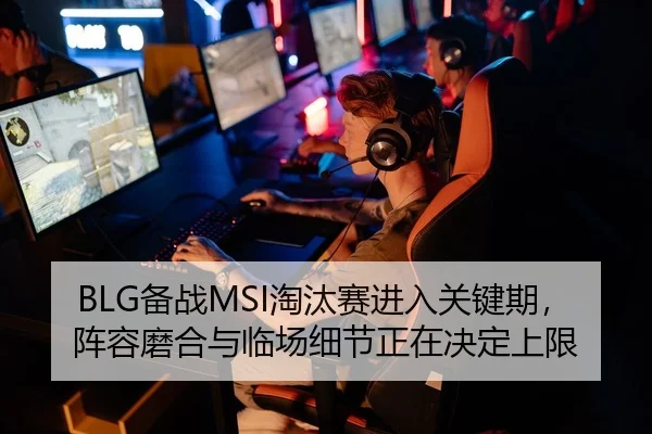 BLG备战MSI淘汰赛进入关键期，阵容磨合与临场细节正在决定上限